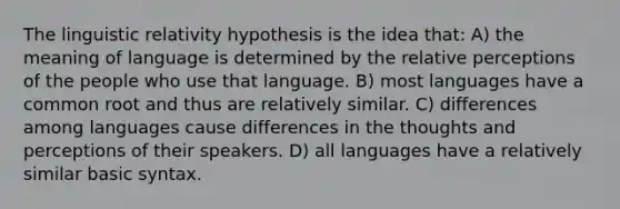 The linguistic relativity hypothesis is the idea that: A) the meaning of language is determined by the relative perceptions of the people who use that language. B) most languages have a common root and thus are relatively similar. C) differences among languages cause differences in the thoughts and perceptions of their speakers. D) all languages have a relatively similar basic syntax.