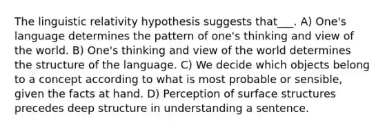 The linguistic relativity hypothesis suggests that___. A) One's language determines the pattern of one's thinking and view of the world. B) One's thinking and view of the world determines the structure of the language. C) We decide which objects belong to a concept according to what is most probable or sensible, given the facts at hand. D) Perception of surface structures precedes deep structure in understanding a sentence.