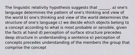 The linguistic relativity hypothesis suggests that ______. a) one's language determines the pattern of one's thinking and view of the world b) one's thinking and view of the world determines the structure of one's language c) we decide which objects belong to a concept according to what is most probable or sensible, given the facts at hand d) perception of surface structure precedes deep structure in understanding a sentence e) perception of concepts precedes understanding of the members the group that comprise the concept