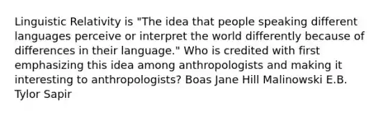 Linguistic Relativity is "The idea that people speaking different languages perceive or interpret the world differently because of differences in their language." Who is credited with first emphasizing this idea among anthropologists and making it interesting to anthropologists? Boas Jane Hill Malinowski E.B. Tylor Sapir