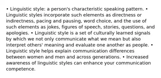 • Linguistic style: a person's characteristic speaking pattern. • Linguistic styles incorporate such elements as directness or indirectness, pacing and pausing, word choice, and the use of such elements as jokes, figures of speech, stories, questions, and apologies. • Linguistic style is a set of culturally learned signals by which we not only communicate what we mean but also interpret others' meaning and evaluate one another as people. • Linguistic style helps explain communication differences between women and men and across generations. • Increased awareness of linguistic styles can enhance your communication competence.