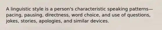 A linguistic style is a person's characteristic speaking patterns—pacing, pausing, directness, word choice, and use of questions, jokes, stories, apologies, and similar devices.