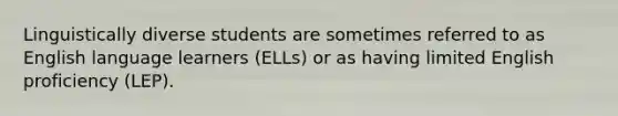 Linguistically diverse students are sometimes referred to as English language learners (ELLs) or as having limited English proficiency (LEP).