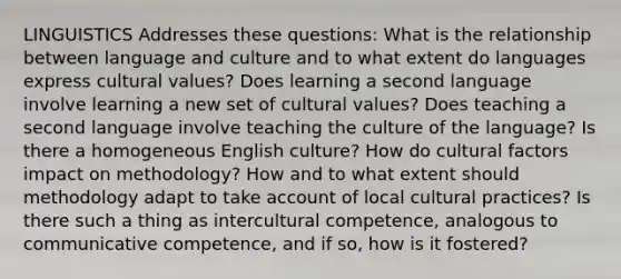 LINGUISTICS Addresses these questions: What is the relationship between language and culture and to what extent do languages express cultural values? Does learning a second language involve learning a new set of cultural values? Does teaching a second language involve teaching the culture of the language? Is there a homogeneous English culture? How do cultural factors impact on methodology? How and to what extent should methodology adapt to take account of local cultural practices? Is there such a thing as intercultural competence, analogous to communicative competence, and if so, how is it fostered?