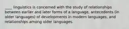 ____ linguistics is concerned with the study of relationships between earlier and later forms of a language, antecedents (in older languages) of developments in modern languages, and relationships among older languages.