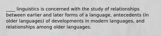 ____ linguistics is concerned with the study of relationships between earlier and later forms of a language, antecedents (in older languages) of developments in modern languages, and relationships among older languages.