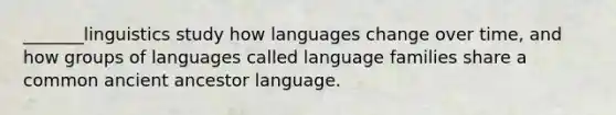 _______linguistics study how languages change over time, and how groups of languages called language families share a common ancient ancestor language.