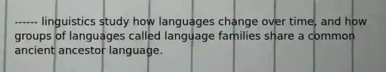 ------ linguistics study how languages change over time, and how groups of languages called language families share a common ancient ancestor language.