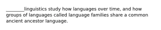 ________linguistics study how languages over time, and how groups of languages called language families share a common ancient ancestor language.