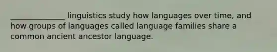 ______________ linguistics study how languages over time, and how groups of languages called language families share a common ancient ancestor language.