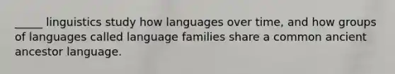 _____ linguistics study how languages over time, and how groups of languages called language families share a common ancient ancestor language.