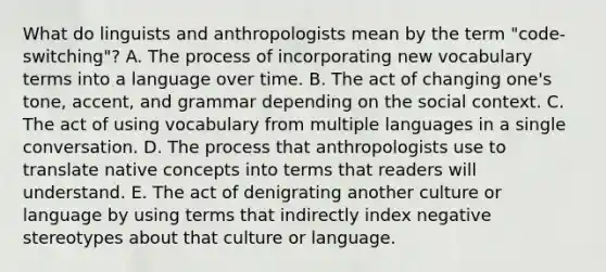 What do linguists and anthropologists mean by the term "code-switching"? A. The process of incorporating new vocabulary terms into a language over time. B. The act of changing one's tone, accent, and grammar depending on the social context. C. The act of using vocabulary from multiple languages in a single conversation. D. The process that anthropologists use to translate native concepts into terms that readers will understand. E. The act of denigrating another culture or language by using terms that indirectly index negative stereotypes about that culture or language.