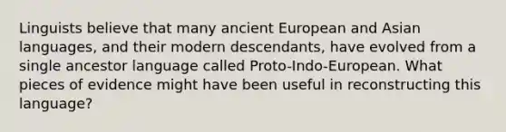 Linguists believe that many ancient European and Asian languages, and their modern descendants, have evolved from a single ancestor language called Proto-Indo-European. What pieces of evidence might have been useful in reconstructing this language?