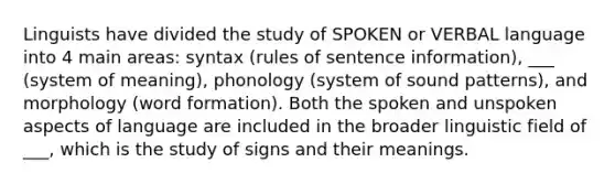 Linguists have divided the study of SPOKEN or VERBAL language into 4 main areas: syntax (rules of sentence information), ___ (system of meaning), phonology (system of sound patterns), and morphology (word formation). Both the spoken and unspoken aspects of language are included in the broader linguistic field of ___, which is the study of signs and their meanings.