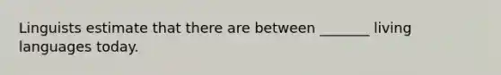 Linguists estimate that there are between _______ living languages today.