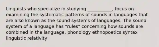 Linguists who specialize in studying ___________, focus on examining the systematic patterns of sounds in languages that are also known as the sound systems of languages. The sound system of a language has "rules" concerning how sounds are combined in the language. phonology ethnopoetics syntax linguistic relativity