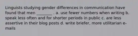 Linguists studying gender differences in communication have found that men ________ . a. use fewer numbers when writing b. speak less often and for shorter periods in public c. are less assertive in their blog posts d. write briefer, more utilitarian e-mails