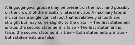 A linguogingival groove may be present on the root (and possibly on the crown) of the maxillary lateral incisor. A maxillary lateral incisor has a single conical root that is relatively smooth and straight but may curve slightly to the distal. • The first statement is true; the second statement is false • The first statement is false; the second statement is true • Both statements are true • Both statements are false