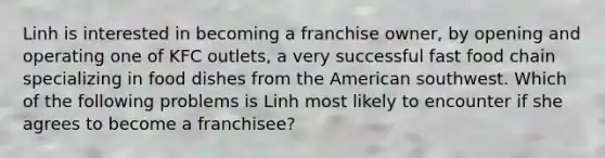 Linh is interested in becoming a franchise owner, by opening and operating one of KFC outlets, a very successful fast food chain specializing in food dishes from the American southwest. Which of the following problems is Linh most likely to encounter if she agrees to become a franchisee?