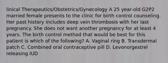 linical Therapeutics/Obstetrics/Gynecology A 25 year-old G2P2 married female presents to the clinic for birth control counseling. Her past history includes deep vein thrombosis with her last pregnancy. She does not want another pregnancy for at least 4 years. The birth control method that would be best for this patient is which of the following? A. Vaginal ring B. Transdermal patch C. Combined oral contraceptive pill D. Levonorgestrel releasing IUD