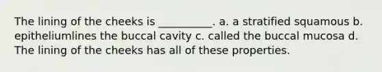 The lining of the cheeks is __________. a. a stratified squamous b. epitheliumlines the buccal cavity c. called the buccal mucosa d. The lining of the cheeks has all of these properties.