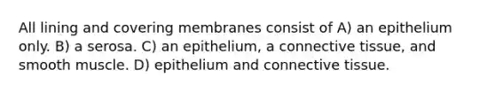 All lining and covering membranes consist of A) an epithelium only. B) a serosa. C) an epithelium, a connective tissue, and smooth muscle. D) epithelium and connective tissue.