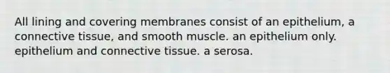 All lining and covering membranes consist of an epithelium, a connective tissue, and smooth muscle. an epithelium only. epithelium and connective tissue. a serosa.