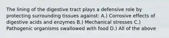 The lining of the digestive tract plays a defensive role by protecting surrounding tissues against: A.) Corrosive effects of digestive acids and enzymes B.) Mechanical stresses C.) Pathogenic organisms swallowed with food D.) All of the above