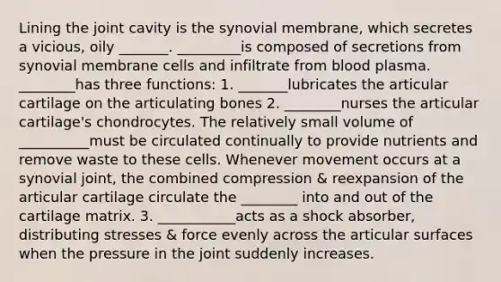 Lining the joint cavity is the synovial membrane, which secretes a vicious, oily _______. _________is composed of secretions from synovial membrane cells and infiltrate from blood plasma. ________has three functions: 1. _______lubricates the articular cartilage on the articulating bones 2. ________nurses the articular cartilage's chondrocytes. The relatively small volume of __________must be circulated continually to provide nutrients and remove waste to these cells. Whenever movement occurs at a synovial joint, the combined compression & reexpansion of the articular cartilage circulate the ________ into and out of the cartilage matrix. 3. ___________acts as a shock absorber, distributing stresses & force evenly across the articular surfaces when the pressure in the joint suddenly increases.