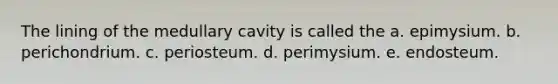 The lining of the medullary cavity is called the a. epimysium. b. perichondrium. c. periosteum. d. perimysium. e. endosteum.