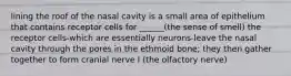 lining the roof of the nasal cavity is a small area of epithelium that contains receptor cells for ______(the sense of smell) the receptor cells-which are essentially neurons-leave the nasal cavity through the pores in the ethmoid bone; they then gather together to form cranial nerve I (the olfactory nerve)