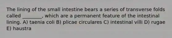 The lining of the small intestine bears a series of transverse folds called ________, which are a permanent feature of the intestinal lining. A) taenia coli B) plicae circulares C) intestinal villi D) rugae E) haustra