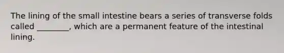 The lining of the small intestine bears a series of transverse folds called ________, which are a permanent feature of the intestinal lining.