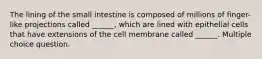 The lining of the small intestine is composed of millions of finger-like projections called ______, which are lined with epithelial cells that have extensions of the cell membrane called ______. Multiple choice question.