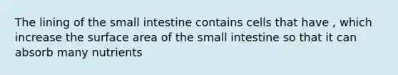 The lining of <a href='https://www.questionai.com/knowledge/kt623fh5xn-the-small-intestine' class='anchor-knowledge'>the small intestine</a> contains cells that have , which increase the <a href='https://www.questionai.com/knowledge/kEtsSAPENL-surface-area' class='anchor-knowledge'>surface area</a> of the small intestine so that it can absorb many nutrients