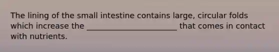 The lining of <a href='https://www.questionai.com/knowledge/kt623fh5xn-the-small-intestine' class='anchor-knowledge'>the small intestine</a> contains large, circular folds which increase the _______________________ that comes in contact with nutrients.