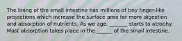 The lining of the small intestine has millions of tiny finger-like projections which increase the surface area for more digestion and absorption of nutrients. As we age, _______ starts to atrophy. Most absorption takes place in the ______ of the small intestine.