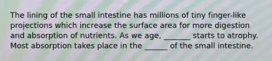 The lining of the small intestine has millions of tiny finger-like projections which increase the surface area for more digestion and absorption of nutrients. As we age, _______ starts to atrophy. Most absorption takes place in the ______ of the small intestine.