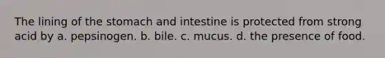 The lining of <a href='https://www.questionai.com/knowledge/kLccSGjkt8-the-stomach' class='anchor-knowledge'>the stomach</a> and intestine is protected from strong acid by a. pepsinogen. b. bile. c. mucus. d. the presence of food.