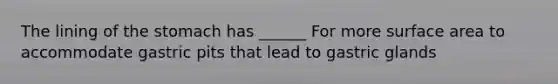 The lining of the stomach has ______ For more surface area to accommodate gastric pits that lead to gastric glands