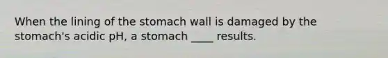 When the lining of the stomach wall is damaged by the stomach's acidic pH, a stomach ____ results.