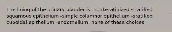 The lining of the urinary bladder is -nonkeratinized stratified squamous epithelium -simple columnar epithelium -sratified cuboidal epithelium -endothelium -none of these choices