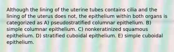 Although the lining of the uterine tubes contains cilia and the lining of the uterus does not, the epithelium within both organs is categorized as A) pseudostratified columnar epithelium. B) simple columnar epithelium. C) nonkeratinized squamous epithelium. D) stratified cuboidal epithelium. E) simple cuboidal epithelium.