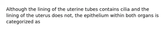 Although the lining of the uterine tubes contains cilia and the lining of the uterus does not, the epithelium within both organs is categorized as