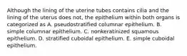 Although the lining of the uterine tubes contains cilia and the lining of the uterus does not, the epithelium within both organs is categorized as A. pseudostratified columnar epithelium. B. simple columnar epithelium. C. nonkeratinized squamous epithelium. D. stratified cuboidal epithelium. E. simple cuboidal epithelium.