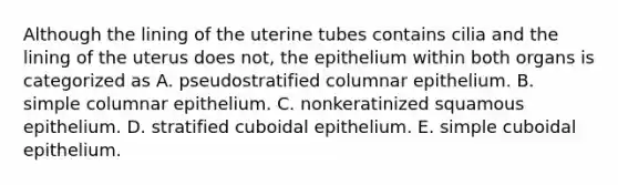 Although the lining of the uterine tubes contains cilia and the lining of the uterus does not, the epithelium within both organs is categorized as A. pseudostratified columnar epithelium. B. simple columnar epithelium. C. nonkeratinized squamous epithelium. D. stratified cuboidal epithelium. E. simple cuboidal epithelium.