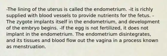 -The lining of the uterus is called the endometrium. -it is richly supplied with blood vessels to provide nutrients for the fetus. -The zygote implants itself in the endometrium, and development of the embryo begins. -If the egg is not fertilized, it does not implant in the endometrium. The endometrium disintegrates, and its tissues and blood flow out the vagina in a process known as menstruation.