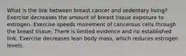 What is the link between breast cancer and sedentary living? Exercise decreases the amount of breast tissue exposure to estrogen. Exercise speeds movement of cancerous cells through the breast tissue. There is limited evidence and no established link. Exercise decreases lean body mass, which reduces estrogen levels.