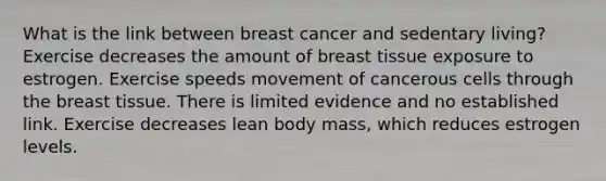 What is the link between breast cancer and sedentary living? Exercise decreases the amount of breast tissue exposure to estrogen. Exercise speeds movement of cancerous cells through the breast tissue. There is limited evidence and no established link. Exercise decreases lean body mass, which reduces estrogen levels.