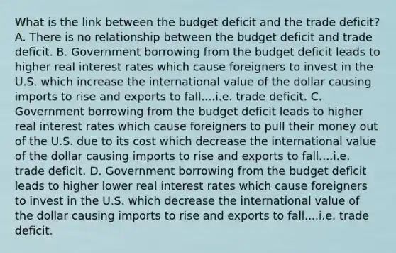 What is the link between the budget deficit and the trade deficit? A. There is no relationship between the budget deficit and trade deficit. B. Government borrowing from the budget deficit leads to higher real interest rates which cause foreigners to invest in the U.S. which increase the international value of the dollar causing imports to rise and exports to fall....i.e. trade deficit. C. Government borrowing from the budget deficit leads to higher real interest rates which cause foreigners to pull their money out of the U.S. due to its cost which decrease the international value of the dollar causing imports to rise and exports to fall....i.e. trade deficit. D. Government borrowing from the budget deficit leads to higher lower real interest rates which cause foreigners to invest in the U.S. which decrease the international value of the dollar causing imports to rise and exports to fall....i.e. trade deficit.